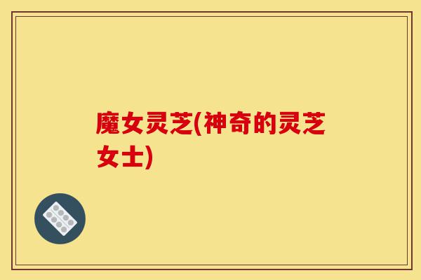 魔女灵芝(神奇的灵芝女士)-第1张图片-灵芝之家 魔女灵芝(神奇的灵芝女士)-第1张图片-灵芝之家