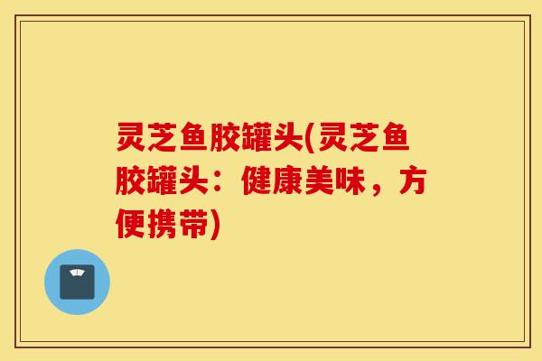 灵芝鱼胶罐头(灵芝鱼胶罐头:健康美味,方便携带)-第1张图片-灵芝之家 灵芝鱼胶罐头(灵芝鱼胶罐头:健康美味,方便携带)-第1张图片-灵芝之家