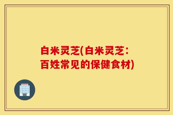 白米灵芝(白米灵芝:百姓常见的保健食材)-第1张图片-灵芝之家 白米灵芝(白米灵芝:百姓常见的保健食材)-第1张图片-灵芝之家