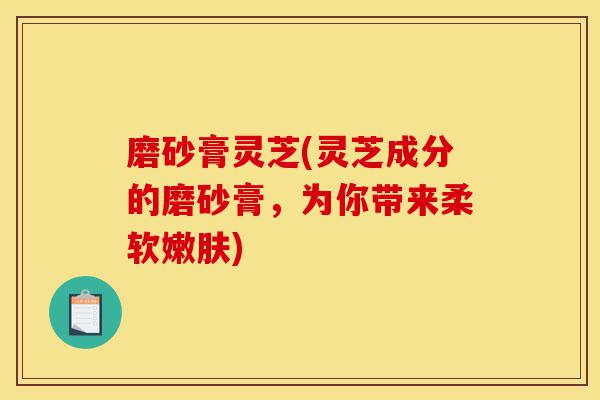 磨砂膏灵芝(灵芝成分的磨砂膏,为你带来柔软嫩肤)-第1张图片-灵芝之家 磨砂膏灵芝(灵芝成分的磨砂膏,为你带来柔软嫩肤)-第1张图片-灵芝之家