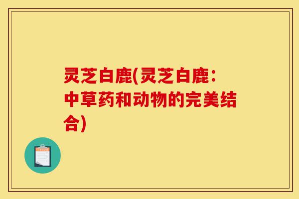 灵芝白鹿(灵芝白鹿:中草药和动物的完美结合)-第1张图片-灵芝之家 灵芝白鹿(灵芝白鹿:中草药和动物的完美结合)-第1张图片-灵芝之家