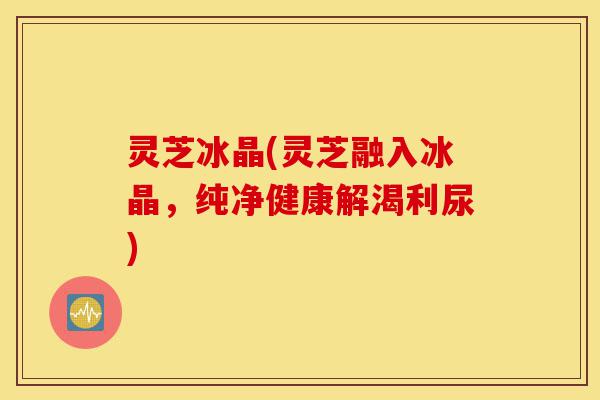 灵芝冰晶(灵芝融入冰晶,纯净健康解渴利尿)-第1张图片-灵芝之家 灵芝冰晶(灵芝融入冰晶,纯净健康解渴利尿)-第1张图片-灵芝之家