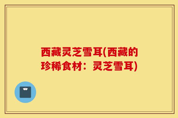 西藏灵芝雪耳(西藏的珍稀食材:灵芝雪耳)-第1张图片-灵芝之家 西藏灵芝雪耳(西藏的珍稀食材:灵芝雪耳)-第1张图片-灵芝之家