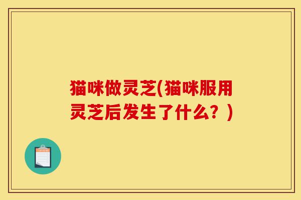 猫咪做灵芝(猫咪服用灵芝后发生了什么?)-第1张图片-灵芝之家 猫咪做灵芝(猫咪服用灵芝后发生了什么?)-第1张图片-灵芝之家