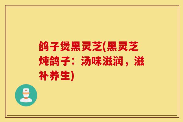 鸽子煲黑灵芝(黑灵芝炖鸽子:汤味滋润,滋补养生)-第1张图片-灵芝之家 鸽子煲黑灵芝(黑灵芝炖鸽子:汤味滋润,滋补养生)-第1张图片-灵芝之家