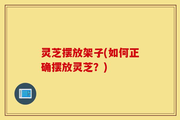 灵芝摆放架子(如何正确摆放灵芝?)-第1张图片-灵芝之家 灵芝摆放架子(如何正确摆放灵芝?)-第1张图片-灵芝之家