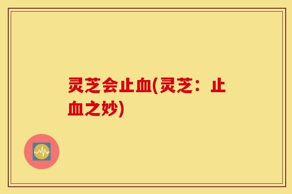 灵芝会止血(灵芝:止血之妙)-第1张图片-灵芝之家 灵芝会止血(灵芝:止血之妙)-第1张图片-灵芝之家
