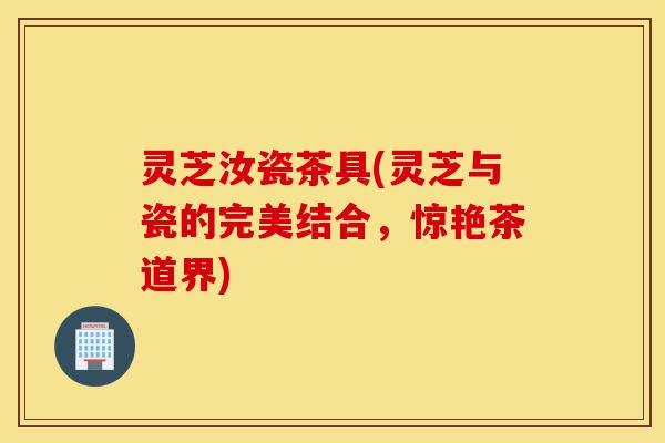 灵芝汝瓷茶具(灵芝与瓷的完美结合,惊艳茶道界)-第1张图片-灵芝之家 灵芝汝瓷茶具(灵芝与瓷的完美结合,惊艳茶道界)-第1张图片-灵芝之家