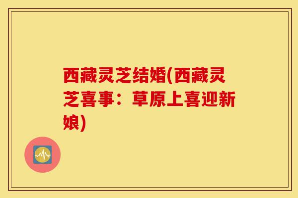 西藏灵芝结婚(西藏灵芝喜事:草原上喜迎新娘)-第1张图片-灵芝之家 西藏灵芝结婚(西藏灵芝喜事:草原上喜迎新娘)-第1张图片-灵芝之家