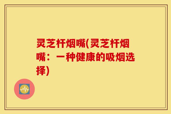 灵芝杆烟嘴(灵芝杆烟嘴:一种健康的吸烟选择)-第1张图片-灵芝之家 灵芝杆烟嘴(灵芝杆烟嘴:一种健康的吸烟选择)-第1张图片-灵芝之家