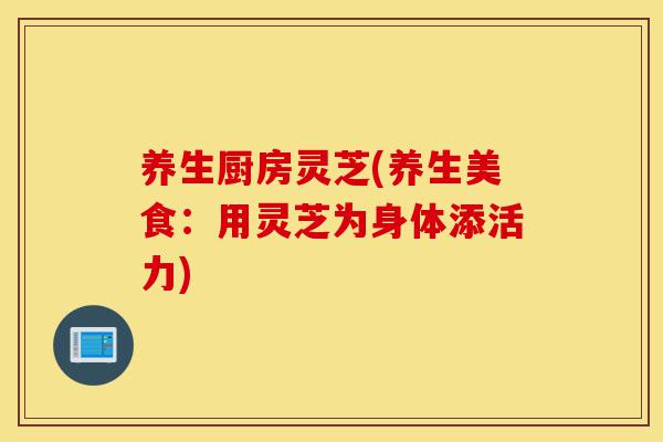 养生厨房灵芝(养生美食：用灵芝为身体添活力)-第1张图片-灵芝之家