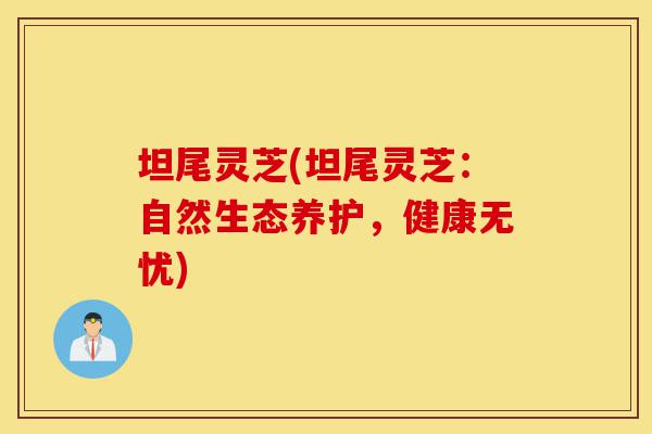 坦尾灵芝(坦尾灵芝:自然生态养护,健康无忧)-第1张图片-灵芝之家 坦尾灵芝(坦尾灵芝:自然生态养护,健康无忧)-第1张图片-灵芝之家
