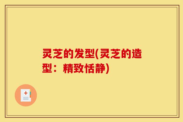 灵芝的发型(灵芝的造型:精致恬静)-第1张图片-灵芝之家 灵芝的发型(灵芝的造型:精致恬静)-第1张图片-灵芝之家
