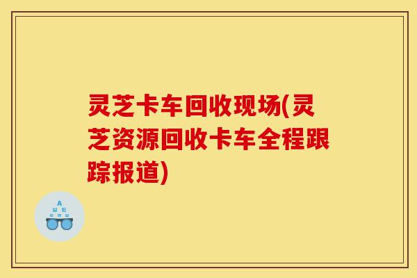 灵芝卡车回收现场(灵芝资源回收卡车全程跟踪报道)-第1张图片-灵芝之家 灵芝卡车回收现场(灵芝资源回收卡车全程跟踪报道)-第1张图片-灵芝之家
