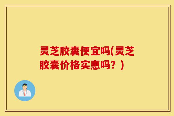 灵芝胶囊便宜吗(灵芝胶囊价格实惠吗?)-第1张图片-灵芝之家 灵芝胶囊便宜吗(灵芝胶囊价格实惠吗?)-第1张图片-灵芝之家