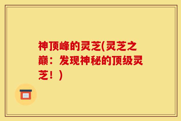 神顶峰的灵芝(灵芝之巅：发现神秘的顶级灵芝！)-第1张图片-灵芝之家
