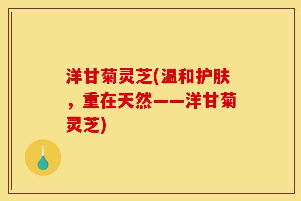 洋甘菊灵芝(温和护肤,重在天然——洋甘菊灵芝)-第1张图片-灵芝之家 洋甘菊灵芝(温和护肤,重在天然——洋甘菊灵芝)-第1张图片-灵芝之家