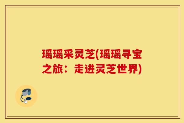 瑶瑶采灵芝(瑶瑶寻宝之旅:走进灵芝世界)-第1张图片-灵芝之家 瑶瑶采灵芝(瑶瑶寻宝之旅:走进灵芝世界)-第1张图片-灵芝之家