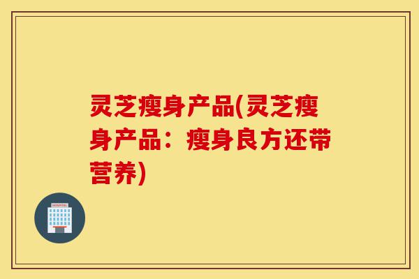 灵芝瘦身产品(灵芝瘦身产品:瘦身良方还带营养)-第1张图片-灵芝之家 灵芝瘦身产品(灵芝瘦身产品:瘦身良方还带营养)-第1张图片-灵芝之家