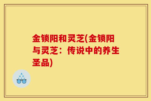 金锁阳和灵芝(金锁阳与灵芝:传说中的养生圣品)-第1张图片-灵芝之家 金锁阳和灵芝(金锁阳与灵芝:传说中的养生圣品)-第1张图片-灵芝之家