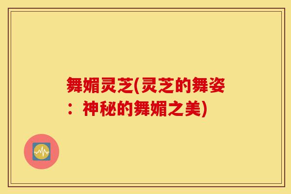 舞媚灵芝(灵芝的舞姿:神秘的舞媚之美)-第1张图片-灵芝之家 舞媚灵芝(灵芝的舞姿:神秘的舞媚之美)-第1张图片-灵芝之家