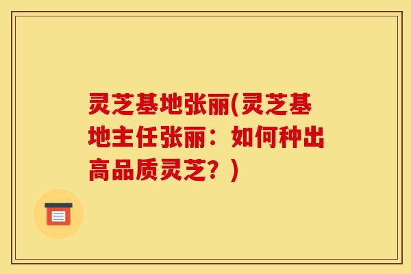 灵芝基地张丽(灵芝基地主任张丽：如何种出高品质灵芝？)-第1张图片-灵芝之家