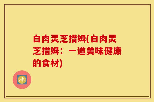 白肉灵芝措姆(白肉灵芝措姆：一道美味健康的食材)-第1张图片-灵芝之家