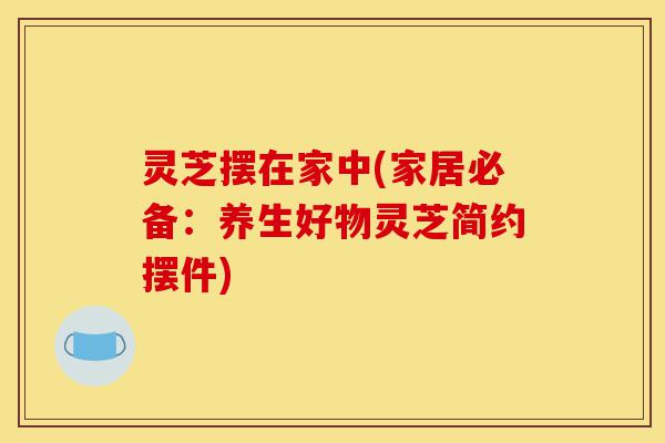 灵芝摆在家中(家居必备:养生好物灵芝简约摆件)-第1张图片-灵芝之家 灵芝摆在家中(家居必备:养生好物灵芝简约摆件)-第1张图片-灵芝之家