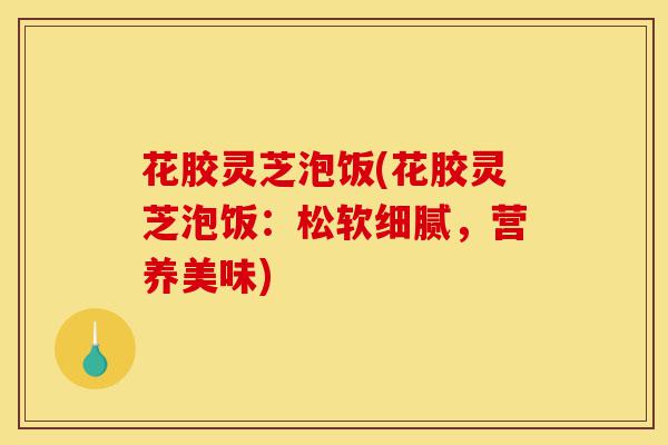 花胶灵芝泡饭(花胶灵芝泡饭:松软细腻,营养美味)-第1张图片-灵芝之家 花胶灵芝泡饭(花胶灵芝泡饭:松软细腻,营养美味)-第1张图片-灵芝之家