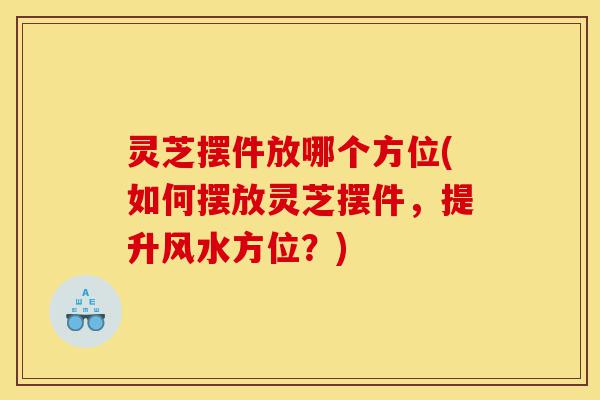 灵芝摆件放哪个方位(如何摆放灵芝摆件，提升风水方位？)-第1张图片-灵芝之家
