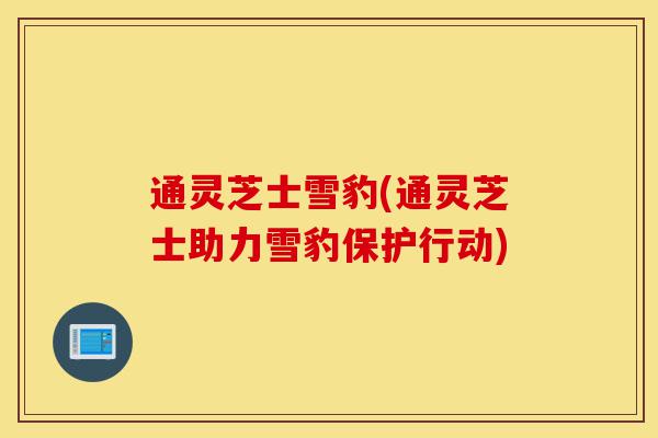通灵芝士雪豹(通灵芝士助力雪豹保护行动)-第1张图片-灵芝之家 通灵芝士雪豹(通灵芝士助力雪豹保护行动)-第1张图片-灵芝之家