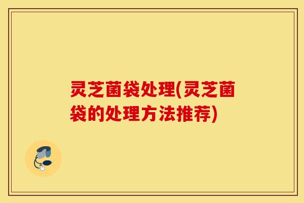 灵芝菌袋处理(灵芝菌袋的处理方法推荐)-第1张图片-灵芝之家 灵芝菌袋处理(灵芝菌袋的处理方法推荐)-第1张图片-灵芝之家