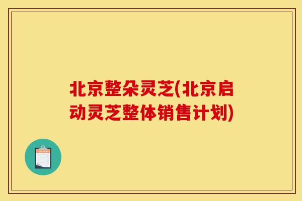 北京整朵灵芝(北京启动灵芝整体销售计划)-第1张图片-灵芝之家 北京整朵灵芝(北京启动灵芝整体销售计划)-第1张图片-灵芝之家