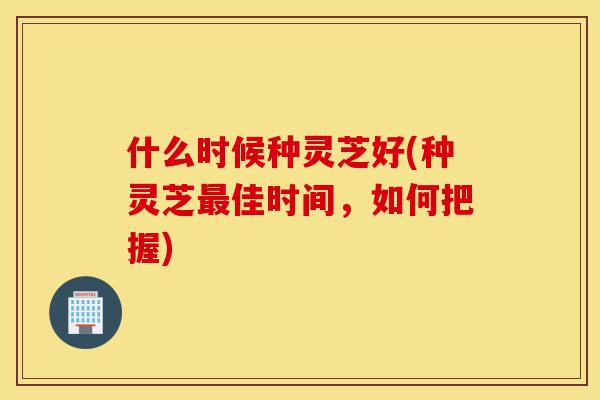 什么时候种灵芝好(种灵芝最佳时间,如何把握)-第1张图片-灵芝之家 什么时候种灵芝好(种灵芝最佳时间,如何把握)-第1张图片-灵芝之家