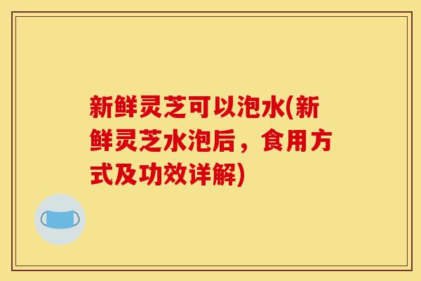 新鲜灵芝可以泡水(新鲜灵芝水泡后,食用方式及功效详解)-第1张图片-灵芝之家 新鲜灵芝可以泡水(新鲜灵芝水泡后,食用方式及功效详解)-第1张图片-灵芝之家