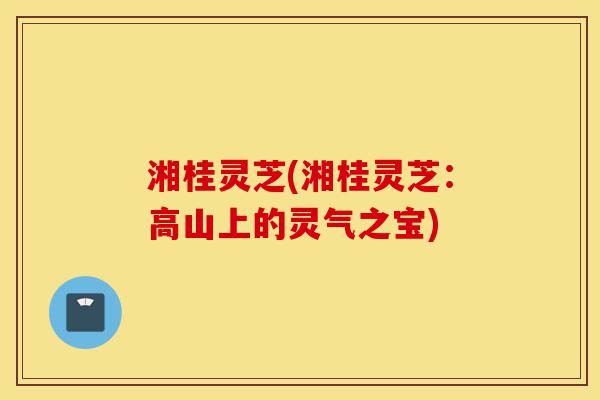 湘桂灵芝(湘桂灵芝:高山上的灵气之宝)-第1张图片-灵芝之家 湘桂灵芝(湘桂灵芝:高山上的灵气之宝)-第1张图片-灵芝之家