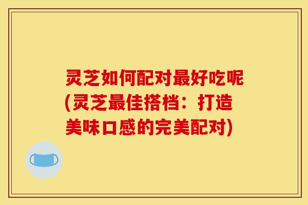 灵芝如何配对最好吃呢(灵芝最佳搭档:打造美味口感的完美配对)-第1张图片-灵芝之家 灵芝如何配对最好吃呢(灵芝最佳搭档:打造美味口感的完美配对)-第1张图片-灵芝之家