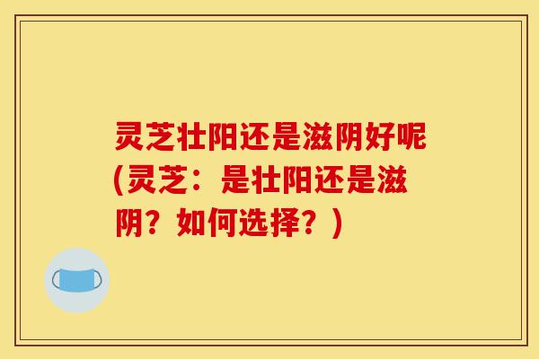灵芝壮阳还是滋阴好呢(灵芝:是壮阳还是滋阴?如何选择?)-第1张图片-灵芝之家 灵芝壮阳还是滋阴好呢(灵芝:是壮阳还是滋阴?如何选择?)-第1张图片-灵芝之家