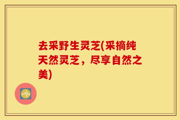 去采野生灵芝(采摘纯天然灵芝,尽享自然之美)-第1张图片-灵芝之家 去采野生灵芝(采摘纯天然灵芝,尽享自然之美)-第1张图片-灵芝之家