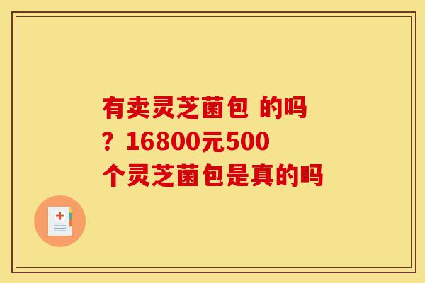 有卖灵芝菌包 的吗 ?16800元500个灵芝菌包是真的吗-第1张图片-灵芝之家 有卖灵芝菌包 的吗 ?16800元500个灵芝菌包是真的吗-第1张图片-灵芝之家