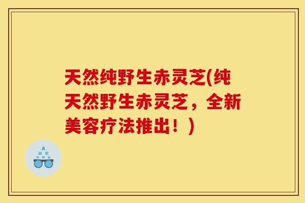 天然纯野生赤灵芝(纯天然野生赤灵芝,全新美容疗法推出!)-第1张图片-灵芝之家 天然纯野生赤灵芝(纯天然野生赤灵芝,全新美容疗法推出!)-第1张图片-灵芝之家