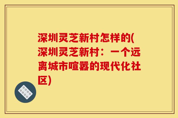 深圳灵芝新村怎样的(深圳灵芝新村:一个远离城市喧嚣的现代化社区)-第1张图片-灵芝之家 深圳灵芝新村怎样的(深圳灵芝新村:一个远离城市喧嚣的现代化社区)-第1张图片-灵芝之家