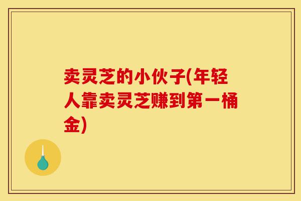 卖灵芝的小伙子(年轻人靠卖灵芝赚到第一桶金)-第1张图片-灵芝之家 卖灵芝的小伙子(年轻人靠卖灵芝赚到第一桶金)-第1张图片-灵芝之家