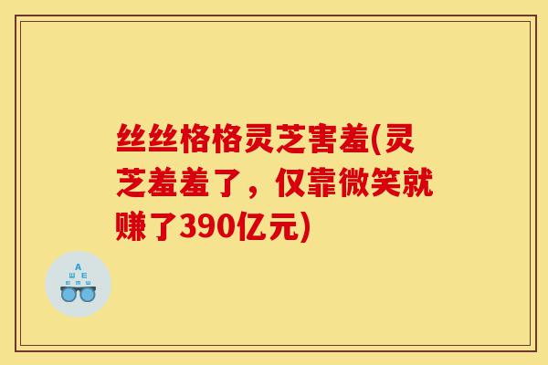 丝丝格格灵芝害羞(灵芝羞羞了,仅靠微笑就赚了390亿元)-第1张图片-灵芝之家 丝丝格格灵芝害羞(灵芝羞羞了,仅靠微笑就赚了390亿元)-第1张图片-灵芝之家