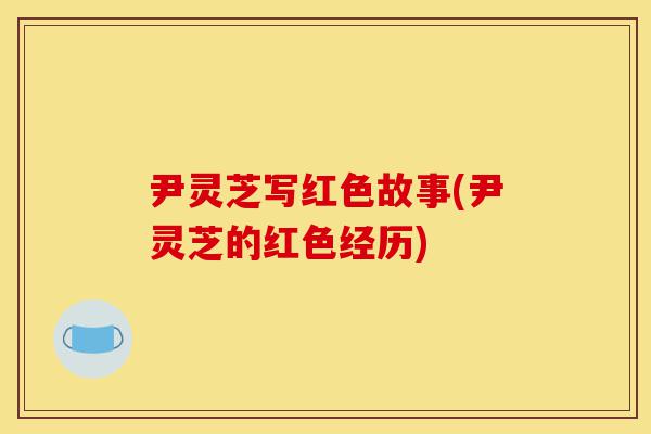 尹灵芝写红色故事(尹灵芝的红色经历)-第1张图片-灵芝之家 尹灵芝写红色故事(尹灵芝的红色经历)-第1张图片-灵芝之家
