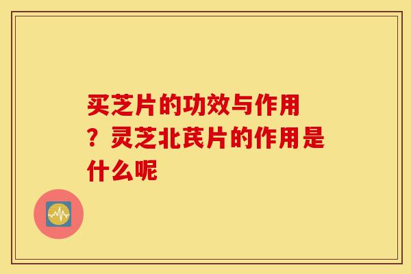 买芝片的功效与作用 ?灵芝北芪片的作用是什么呢-第1张图片-灵芝之家 买芝片的功效与作用 ?灵芝北芪片的作用是什么呢-第1张图片-灵芝之家