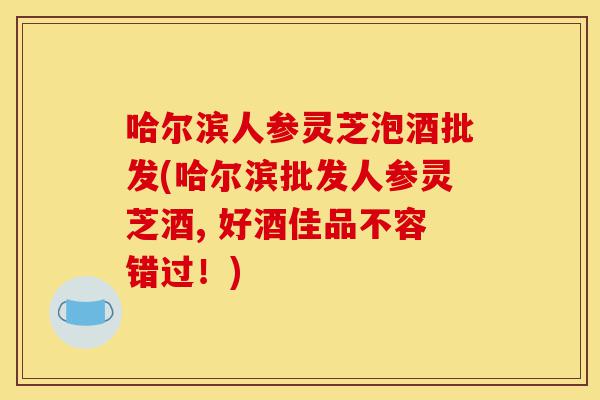 哈尔滨人参灵芝泡酒批发(哈尔滨批发人参灵芝酒, 好酒佳品不容错过!)-第1张图片-灵芝之家 哈尔滨人参灵芝泡酒批发(哈尔滨批发人参灵芝酒, 好酒佳品不容错过!)-第1张图片-灵芝之家