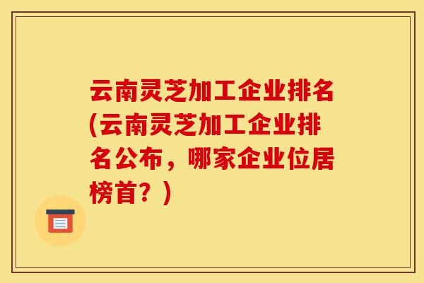 云南灵芝加工企业排名(云南灵芝加工企业排名公布,哪家企业位居榜首?)-第1张图片-灵芝之家 云南灵芝加工企业排名(云南灵芝加工企业排名公布,哪家企业位居榜首?)-第1张图片-灵芝之家
