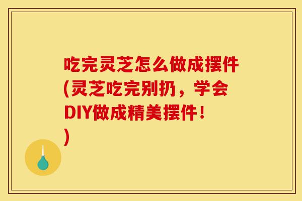 吃完灵芝怎么做成摆件(灵芝吃完别扔,学会DIY做成精美摆件!)-第1张图片-灵芝之家 吃完灵芝怎么做成摆件(灵芝吃完别扔,学会DIY做成精美摆件!)-第1张图片-灵芝之家
