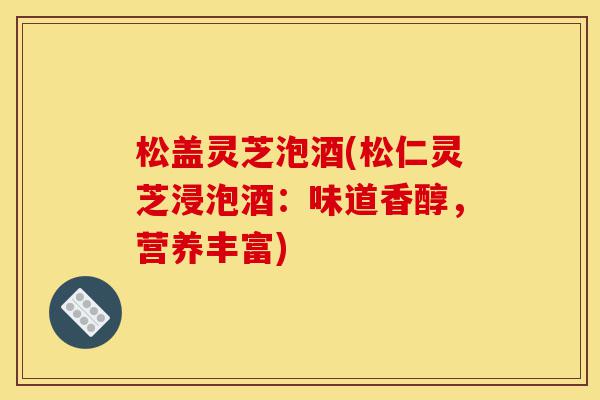 松盖灵芝泡酒(松仁灵芝浸泡酒：味道香醇，营养丰富)-第1张图片-灵芝之家